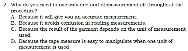 Why do you need to use only one unit of measurement all throughout the
procedure?
A. Because it will give you an accurate measurement.
B. Because it avoids confusion in reading measurements.
C. Because the result of the garment depends on the unit of measurement
used.
D. Because the tape measure is easy to manipulate when one unit of
measurement is used