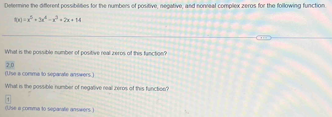 Determine the different possibilities for the numbers of positive, negative, and nonreal complex zeros for the following function.
f(x)=x^5+3x^4-x^3+2x+14
What is the possible number of positive real zeros of this function?
2,0
(Use a comma to separate answers.) 
What is the possible number of negative real zeros of this function? 
1 
(Use a comma to separate answers.)