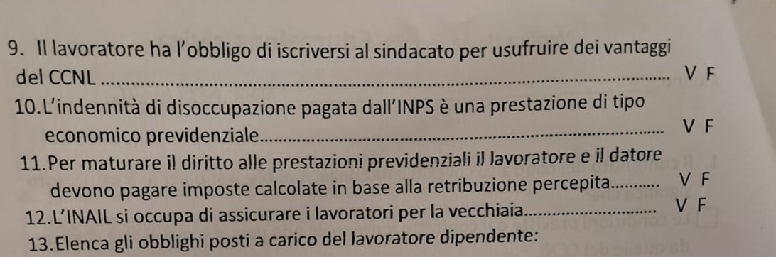 Il lavoratore ha l’obbligo di iscriversi al sindacato per usufruire dei vantaggi
del CCNL _V F
10.L'indennità di disoccupazione pagata dall'INPS è una prestazione di tipo
economico previdenziale
_V F
11.Per maturare il diritto alle prestazioni previdenziali il lavoratore e il datore
devono pagare imposte calcolate in base alla retribuzione percepita._ V F
12.L’INAIL si occupa di assicurare i lavoratori per la vecchiaia_
V F
13.Elenca gli obblighi posti a carico del lavoratore dipendente: