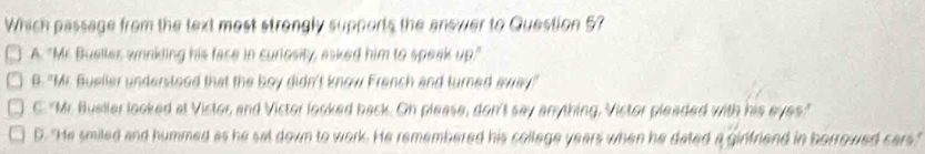 Which passage from the text most strongly supports the anewer to Question 57
A. "Mr Bueller wrinkling his face in curiosity, asked him to speak up."
B. "Mr. Bueller understood that the boy didn't know French and turned away"
C. "Mr. Bueller looked at Vistor, and Victor looked back. On please, don't say anything, Vistor pleaded with his eyes."
D. "He smiled and hummed as he sat down to work. He remembered his college years when he dated a ginfriend in horrowed cars."