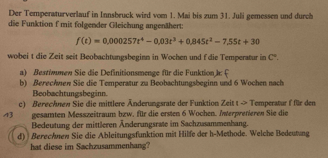 Der Temperaturverlauf in Innsbruck wird vom 1. Mai bis zum 31. Juli gemessen und durch 
die Funktion f mit folgender Gleichung angenähert:
f(t)=0,000257t^4-0,03t^3+0,845t^2-7,55t+30
wobei t die Zeit seit Beobachtungsbeginn in Wochen und f die Temperatur in C°. 
a) Bestimmen Sie die Definitionsmenge für die Funktion h. £ 
b) Berechnen Sie die Temperatur zu Beobachtungsbeginn und 6 Wochen nach 
Beobachtungsbeginn. 
c) Berechnen Sie die mittlere Änderungsrate der Funktion Zeit t -> Temperatur f für den 
13 gesamten Messzeitraum bzw. für die ersten 6 Wochen. Interpretieren Sie die 
Bedeutung der mittleren Änderungsrate im Sachzusammenhang. 
d) Berechnen Sie die Ableitungsfunktion mit Hilfe der h-Methode. Welche Bedeutung 
hat diese im Sachzusammenhang?