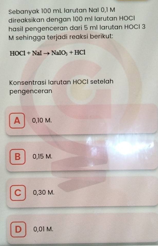 Sebanyak 100 mL larutan Nal 0,1 M
direaksikan dengan 100 ml larutan HOCI
hasil pengenceran dari 5 ml larutan HOCI 3
M sehingga terjadi reaksi berikut:
HOCl+NaIto NaIO_3+HCl
Konsentrasi larutan HOCI setelah
pengenceran
A 0,10 M.
B 0,15 M.
Cl 0,30 M.
D 0,01 M.