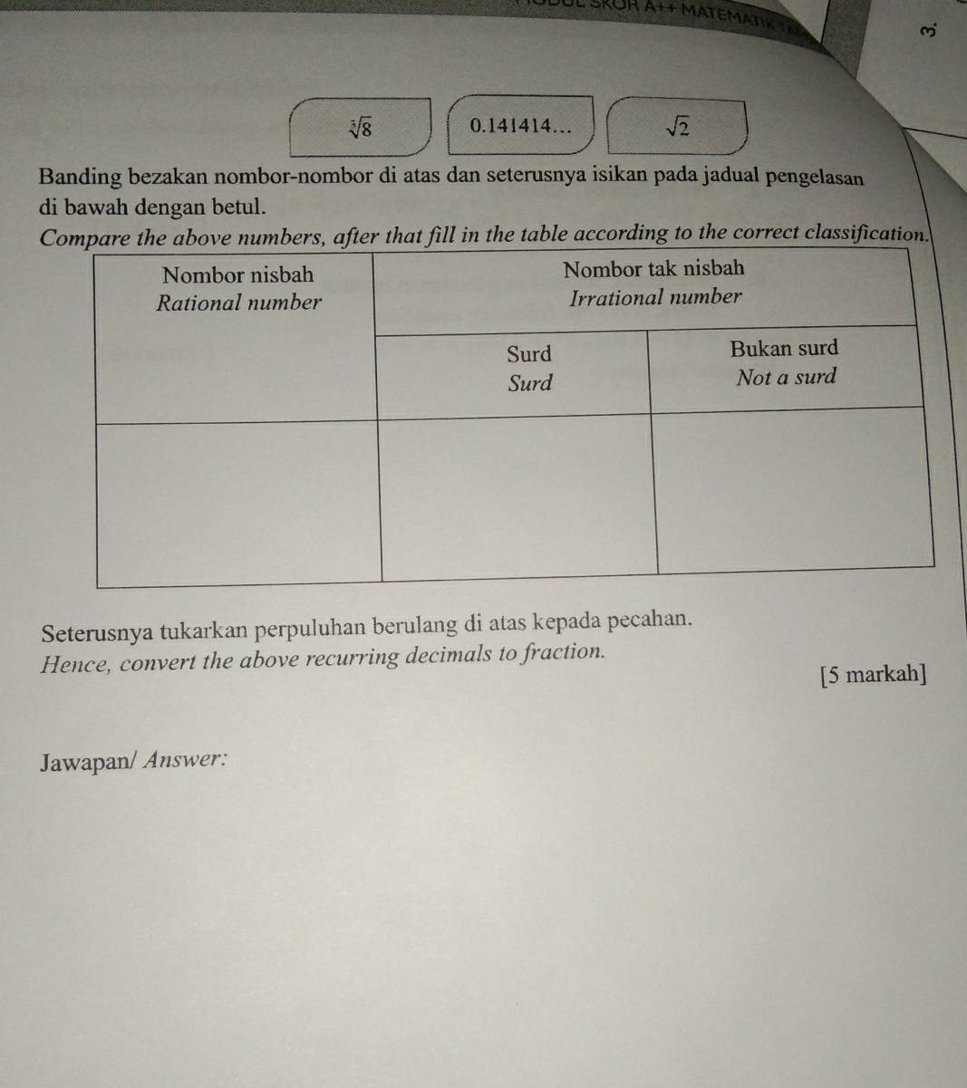 sqrt[3](8) 0.141414… sqrt(2)
Banding bezakan nombor-nombor di atas dan seterusnya isikan pada jadual pengelasan 
di bawah dengan betul. 
fill in the table according to the correct classification. 
Seterusnya tukarkan perpuluhan berulang di atas kepada pecahan. 
Hence, convert the above recurring decimals to fraction. 
[5 markah] 
Jawapan/ Answer: