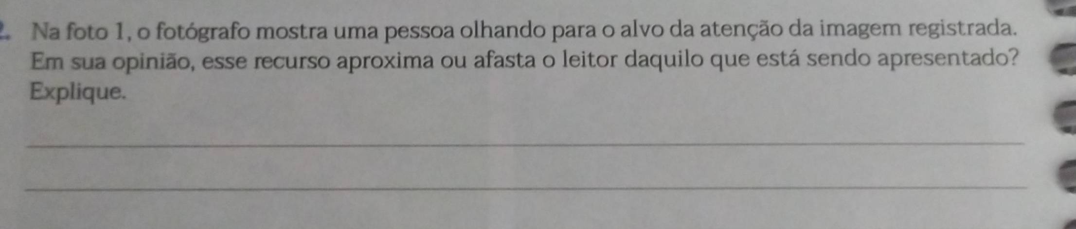 Na foto 1, o fotógrafo mostra uma pessoa olhando para o alvo da atenção da imagem registrada. 
Em sua opinião, esse recurso aproxima ou afasta o leitor daquilo que está sendo apresentado? 
Explique. 
_ 
_