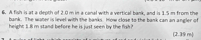 A fish is at a depth of 2.0 m in a canal with a vertical bank, and is 1.5 m from the 
bank. The water is level with the banks. How close to the bank can an angler of 
height 1.8 m stand before he is just seen by the fish? 
(2.39 m)