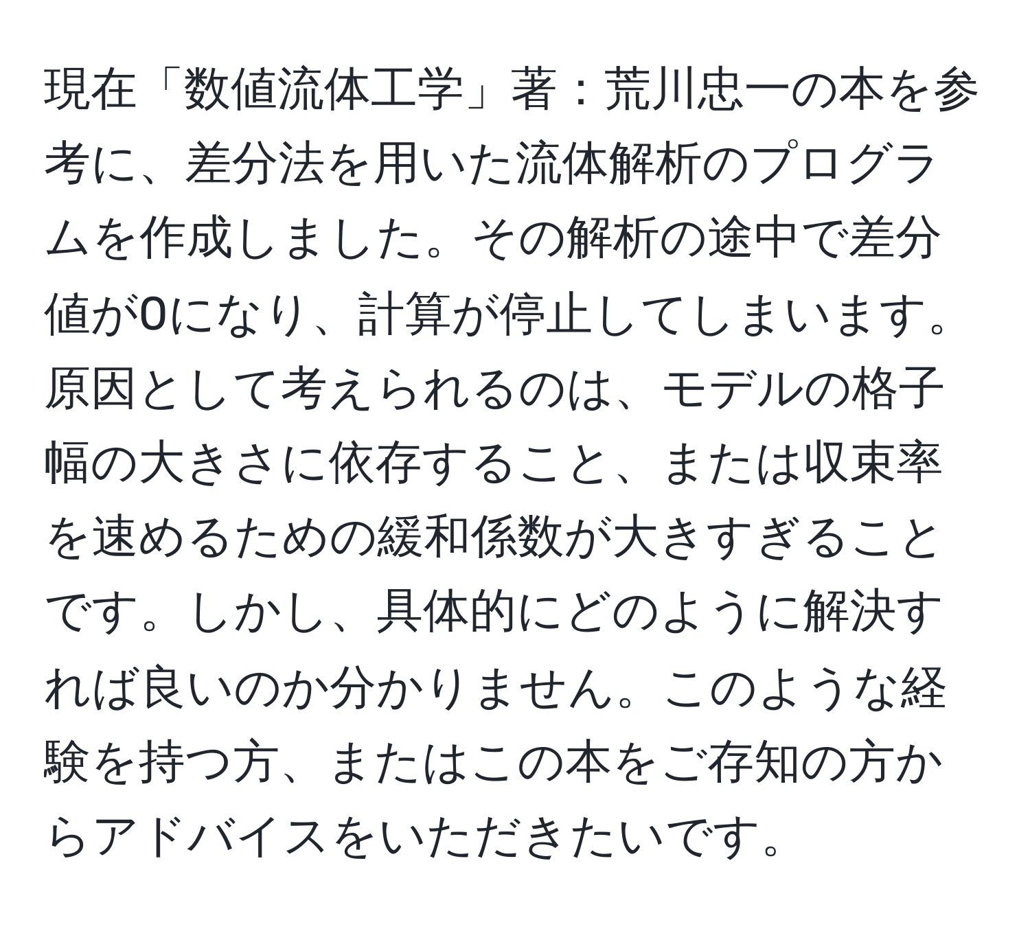 現在「数値流体工学」著：荒川忠一の本を参考に、差分法を用いた流体解析のプログラムを作成しました。その解析の途中で差分値が0になり、計算が停止してしまいます。原因として考えられるのは、モデルの格子幅の大きさに依存すること、または収束率を速めるための緩和係数が大きすぎることです。しかし、具体的にどのように解決すれば良いのか分かりません。このような経験を持つ方、またはこの本をご存知の方からアドバイスをいただきたいです。