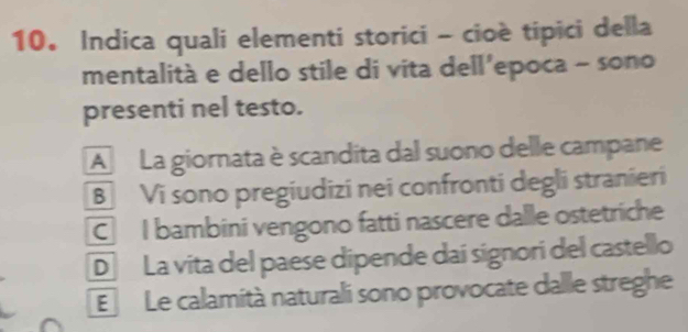 Indica quali elementi storici - cioè tipici della
mentalità e dello stile di vita dell’epoca - sono
presenti nel testo.
A La giornata è scandita dal suono delle campane
B Vi sono pregiudizi nei confronti degli stranieri
C I bambini vengono fatti nascere dalle ostetriche
D La vita del paese dipende daí signori del castello
E Le calamità naturali sono provocate dalle streghe