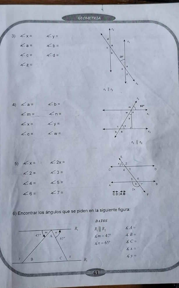 GEOMETRIA
3) x-x= ∠ y=
∠ a= ∠ b=
∠ c= ∠ d=
∠ z=
r_1||r_2
4) ∠ a= ∠ b=
∠ m= ∠ n=
∠ x= x-y=
∠ c= ∠ w=
r_1||r_2
5) ∠ x= ∠ 2x=
∠ 2= ∠ 3=
∠ 4= ∠ 5=
∠ 6= ∠ 7=
6) Encontrar los ángulos que se piden en la siguiente figura:
DATOS
R_1||R_2 ∠ A=
∠ m=45° ∠ B=
∠ n=65° ∠ C=
∠ x=
4y=
41