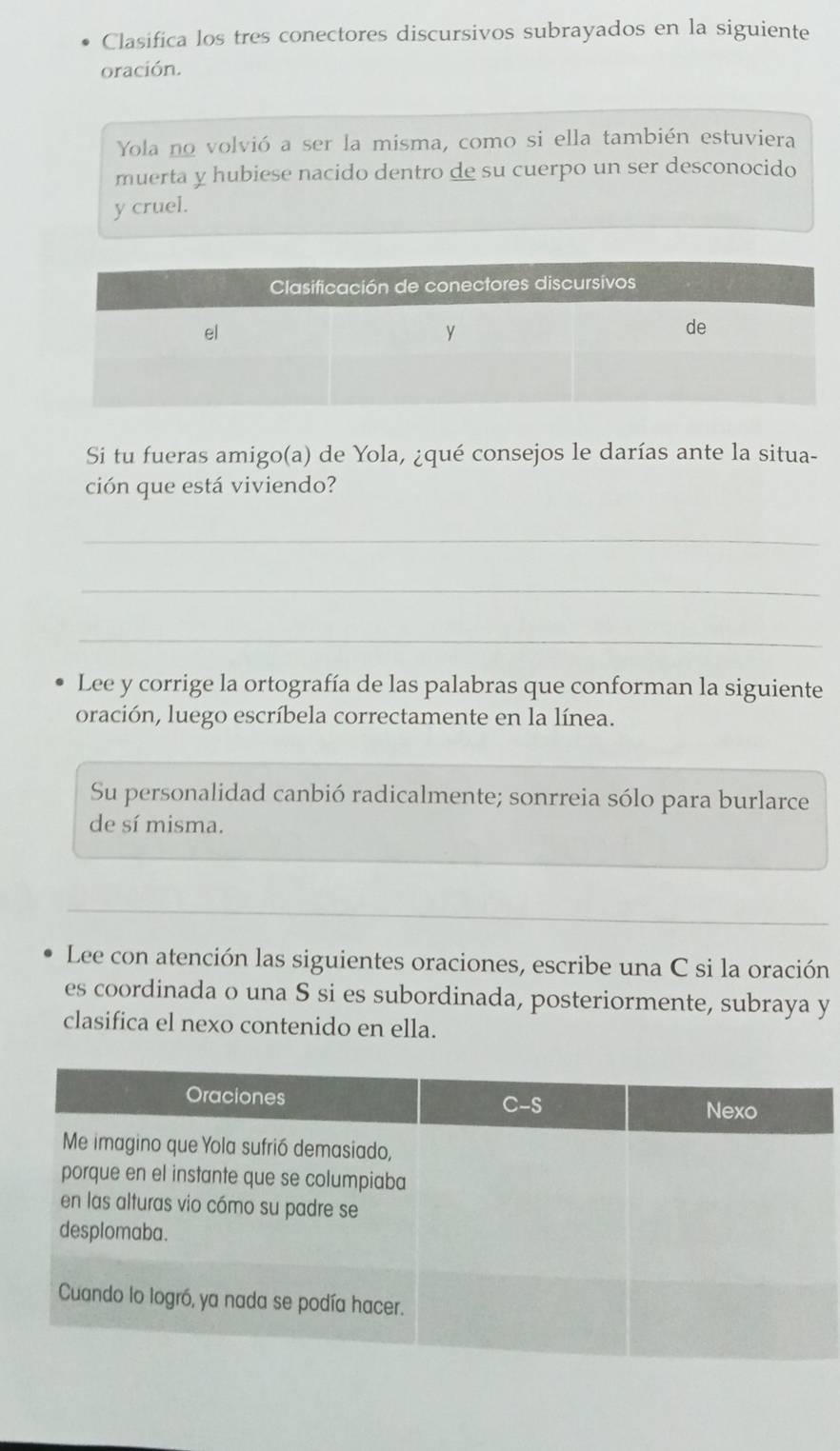 Clasifica los tres conectores discursivos subrayados en la siguiente 
oración. 
Yola no volvió a ser la misma, como si ella también estuviera 
muerta y hubiese nacido dentro de su cuerpo un ser desconocido 
y cruel. 
Si tu fueras amigo(a) de Yola, ¿qué consejos le darías ante la situa- 
ción que está viviendo? 
_ 
_ 
_ 
Lee y corrige la ortografía de las palabras que conforman la siguiente 
oración, luego escríbela correctamente en la línea. 
_ 
Su personalidad canbió radicalmente; sonrreia sólo para burlarce 
de sí misma. 
__ 
_ 
Lee con atención las siguientes oraciones, escribe una C si la oración 
es coordinada o una S si es subordinada, posteriormente, subraya y 
clasifica el nexo contenido en ella.