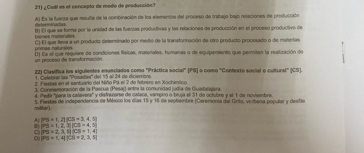 ¿Cuál es el concepto de modo de producción?
A) Es la fuerza que resulta de la combinación de los elementos del proceso de trabajo bajo relaciones de producción
determinadas.
B) El que se forma por la unidad de las fuerzas productivas y las relaciones de producción en el proceso productivo de
bienes materiales.
C) El que lleva a un producto determinado por medio de la transformación de otro producto procesado o de materias
primas naturales.
D) Es el que requiere de condiciones físicas, materiales, humanas o de equipamiento que permiten la realización de
un proceso de transformación.
22) Clasifica los siguientes enunciados como "Práctica social" [ PS ] o como "Contexto social o cultural" [CS].
1. Celebrar las 'Posadas' del 15 al 24 de diciembre.
2. Fiestas en el santuario del Niño Pá el 2 de febrero en Xochimilco.
3, Conmemoración de la Pascua (Pesaj) entre la comunidad judía de Guadalajara.
4. Pedir "para la calavera" y disfrazarse de calaca, vampiro o bruja el 31 de octubre y el 1 de noviembre.
5. Fiestas de independencia de México los días 15 y 16 de septiembre (Ceremonia del Grito, verbena popular y desfile
militar).
A) [PS=1,2][CS=3,4,5]
B) [PS=1,2,3][CS=4,5]
C) [PS=2,3,5][CS=1,4]
D) [PS=1,4][CS=2,3,5]