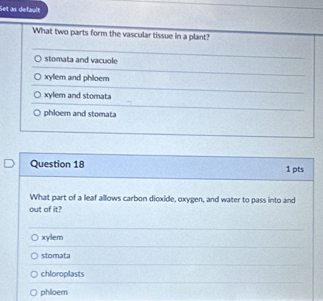 Set as default
What two parts form the vascular tissue in a plant?
stomata and vacuole
xylem and phloem
xylem and stomata
phloem and stomata
Question 18
1 pts
What part of a leaf allows carbon dioxide, oxygen, and water to pass into and
out of it?
xylem
stomata
chloroplasts
phloem