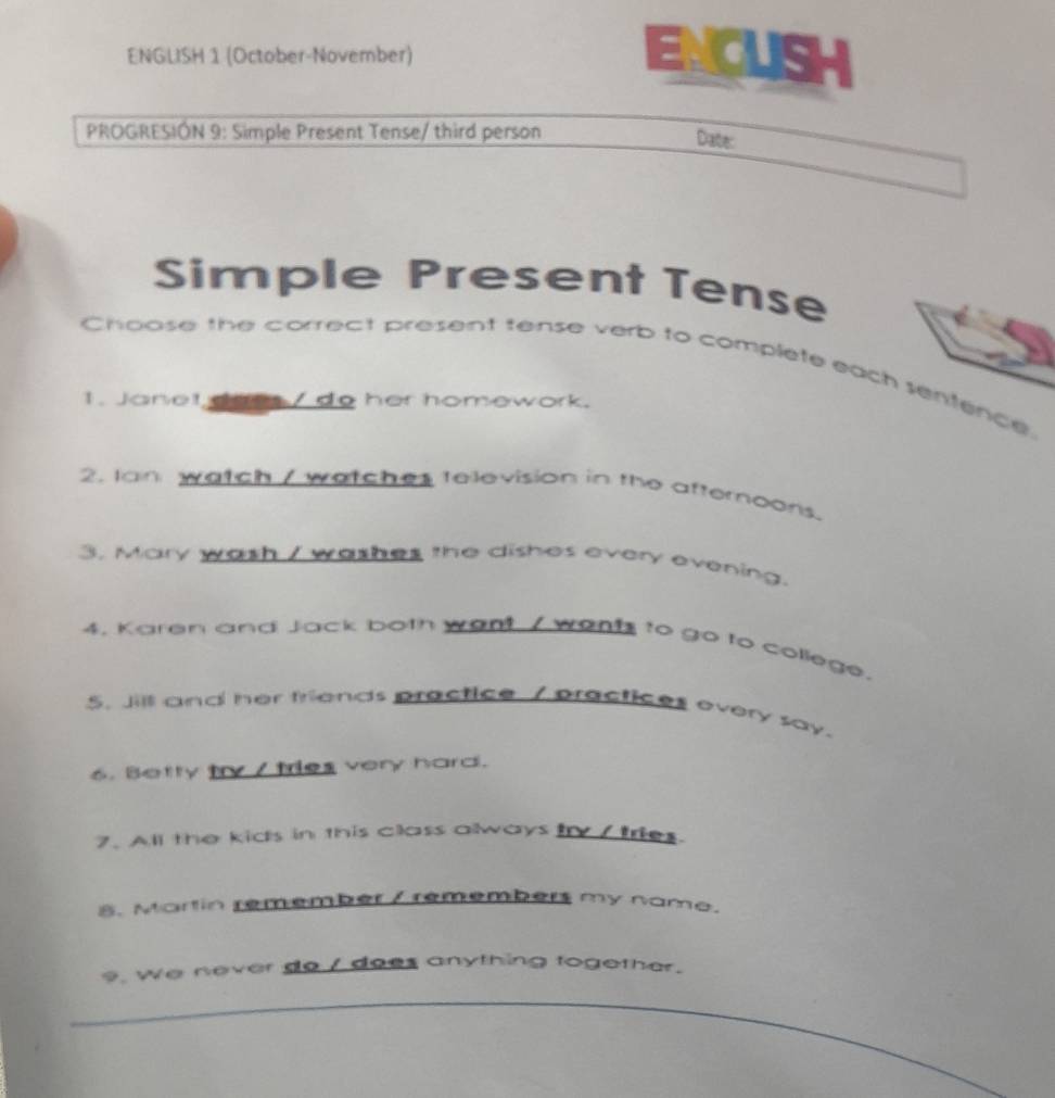 ENGLISH 1 (October-November) ENCUSH 
PROGRESIÓN 9: Simple Present Tense/ third person Date: 
Simple Present Tense 
Choose the correct present tense verb to complete each sentence, 
1. Janet dars / do her homework. 
2. Ian watch / watches television in the afternoons. 
3. Mary wash / washes the dishes every evening. 
4. Karen and Jack both want, / wents to go to college. 
5. Jill and her friends practice. 7 practices overy say. 
6. Betty try / tries very hard. 
7. All the kids in this class always tV / tries. 
8. Martin remember / remembers my name. 
9, we never do / does anything together. 
_