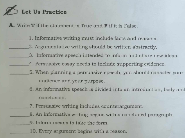 Let Us Practice 
A. Write T if the statement is True and F if it is False. 
_1. Informative writing must include facts and reasons. 
_2. Argumentative writing should be written abstractly. 
_3. Informative speech intended to inform and share new ideas. 
_4. Persuasive essay needs to include supporting evidence. 
_5. When planning a persuasive speech, you should consider your 
audience and your purpose. 
_6. An informative speech is divided into an introduction, body and 
conclusion. 
_7. Persuasive writing includes counterargument. 
_8. An informative writing begins with a concluded paragraph. 
_9. Inform means to take the form. 
_10. Every argument begins with a reason.