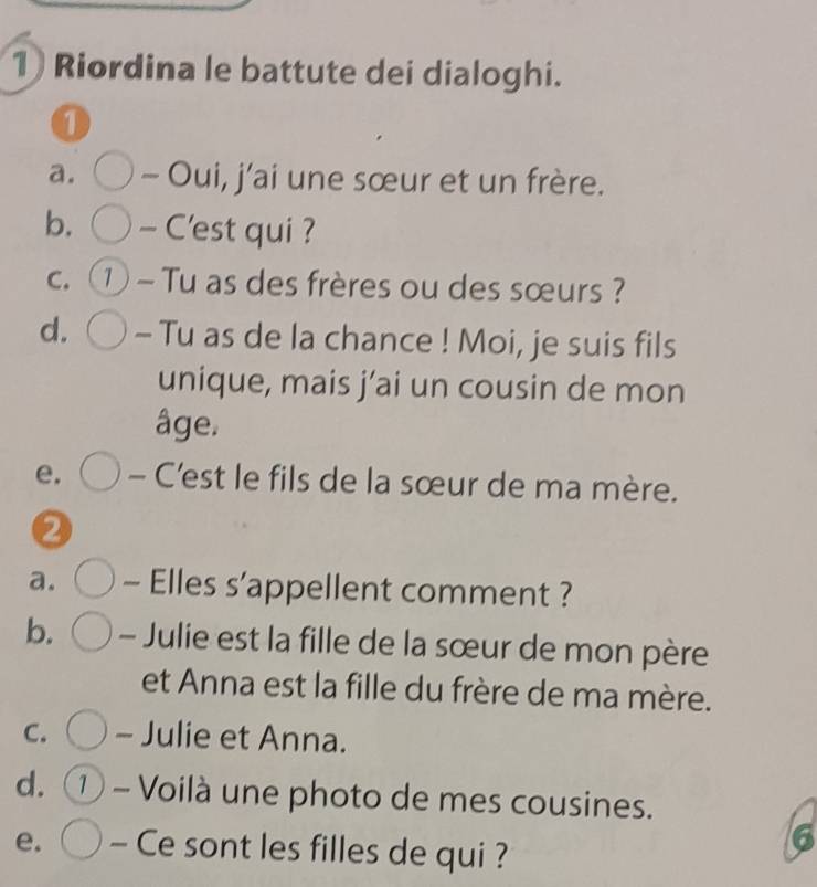 Riordina le battute dei dialoghi. 
1 
a. - Oui, j’ai une sœur et un frère. 
b. - C'est qui ? 
C. ① - Tu as des frères ou des sœurs ? 
d. - Tu as de la chance ! Moi, je suis fils 
unique, mais j’ai un cousin de mon 
âge. 
e. - C’'est le fils de la sœur de ma mère. 
a. - Elles s’appellent comment ? 
b. - Julie est la fille de la sœur de mon père 
et Anna est la fille du frère de ma mère. 
C. - Julie et Anna. 
d. 1 - Voilà une photo de mes cousines. 
e. - Ce sont les filles de qui ? 
6