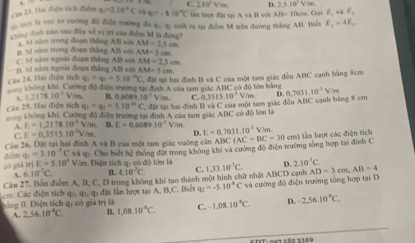 A. 10
C. 2π 0^3V/m. D. 2,5.10^5V/m.
Câu 23. Hai điện tích điểm q_1=2.10^(-6)C và q_2=0.10^(-9)C lần lượt đặt tại A và B với AB=10cm. Gọi hat E_1 và E_2
lần lượt là vec tơ cường độ điện trường đo q_1,q_3 sinh ra tại điểm M trên đường thắng AB, Biết vector E_2=4vector E_1.
Kháng định nào sau đây về vị trí của điểm M là đúng?
A. M năm trong đoạn thắng AB với AM=2.5cm.
B. M năm trong đoạn thăng AB với AM=5cm.
C. M năm ngoài đoạn thắng AB với AM=2.5cm.
p. M năm ngoài đoạn thăng AB với AM=5cm.
Câu 24. Hai điện tích q_1=q_2=5.10^(-16)C , đặt tại hai đỉnh B và C của một tam giác đều ABC cạnh bằng 8cm
rong không khí, Cường độ điện trường tại đỉnh A của tam giác ABC có độ lớn băng
A. 1.2178.10^(-3) V/m. B. 0,6089.10^(-1)V/m. C. 0,3515.10^(-3)V/m. D.
Câu 25. Hai điện tích q_1=q_2=5.10^(-16)C , đặt tại hai đỉnh B và C của một tam giác đều ABC cạnh băng 8 cm 0,7031.10^(-3)V/m.
trong không khi, Cường độ điện trường tại đinh A của tam giác ABC có độ lớn là
A. E=1,2178.10^(-3)V/m. B. E=0.6089.10^(-3)V/m 1. E=0.7031.10^(-3)V/m.
C. E=0.3515.10^(-3)V/m.
D.
Câu 26. Đặt tại hai đỉnh A và B của một tam giác vuông cân ABC(AC=BC=30cm) lần lượt các điện tích
điểm q_1=3.10^(-7)C và q: Cho biết hệ thống đặt trong không khí và cường độ điện trường tổng hợp tại đinh C
có giá trị E=5.10^4V/m. Điện tích q_2 có độ lớn là 1,33.10^(-7)C. D. 2.10^(-7)C.
A. 6.10^(-7)C.
B. 4.10^(-7)C. C.
Câu 27. Bốn điểm A, B, C, D trong không khí tạo thành một hình chữ nhật ABCD cạnh AD=3cm,AB=4
cm. Các điện tích q_1,q_2,q_3 dat 1 lần lượt tại A, B,C. Biết q_2=-5.10^(-8)C và cường độ điện trường tổng hợp tại D
bằng 0. Điện tích q_1 có giá trị là
A. 2,56,10^(-8)C. B. 1,08.10^(-8)C. C. -1,08.10^(-8)C. D. -2,56.10^(-8)C.
SDT: 002 286 2269