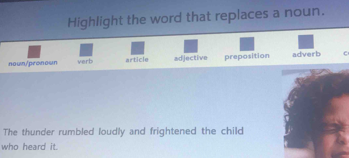 Highlight the word that replaces a noun.
noun/pronoun verb article adjective preposition adverb C
The thunder rumbled loudly and frightened the child
who heard it.