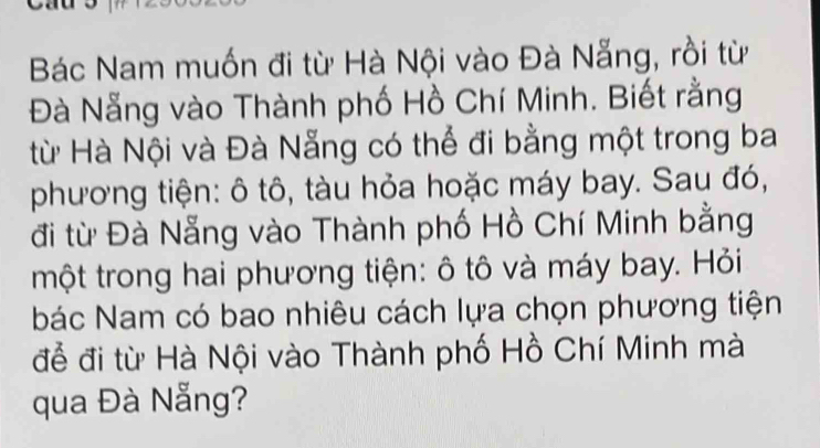 Bác Nam muốn đi từ Hà Nội vào Đà Nẵng, rồi từ 
Đà Nẵng vào Thành phố Hồ Chí Minh. Biết rằng 
từ Hà Nội và Đà Nẵng có thể đi bằng một trong ba 
phương tiện: ô tô, tàu hỏa hoặc máy bay. Sau đó, 
đi từ Đà Nẵng vào Thành phố Hồ Chí Minh bằng 
một trong hai phương tiện: ô tô và máy bay. Hỏi 
bác Nam có bao nhiêu cách lựa chọn phương tiện 
để đi từ Hà Nội vào Thành phố Hồ Chí Minh mà 
qua Đà Nẵng?