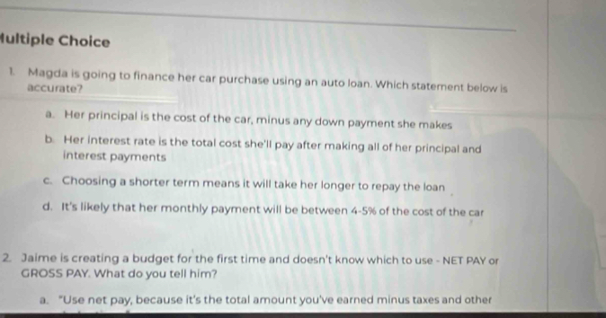 Magda is going to finance her car purchase using an auto loan. Which statement below is
accurate?
a. Her principal is the cost of the car, minus any down payment she makes
b. Her interest rate is the total cost she'll pay after making all of her principal and
interest payments
c. Choosing a shorter term means it will take her longer to repay the loan
d. It's likely that her monthly payment will be between 4-5% of the cost of the car
2. Jaime is creating a budget for the first time and doesn't know which to use - NET PAY or
GROSS PAY. What do you tell him?
a. "Use net pay, because it's the total amount you've earned minus taxes and other