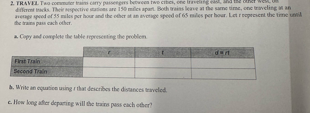 TRAVEL Two commuter trains carry passengers between two cities, one traveling east, and the other west, on
different tracks. Their respective stations are 150 miles apart. Both trains leave at the same time, one traveling at an
average speed of 55 miles per hour and the other at an average speed of 65 miles per hour. Let t represent the time until
the trains pass each other.
a. Copy and complete the table representing the problem.
b. Write an equation using t that describes the distances traveled.
c. How long after departing will the trains pass each other?