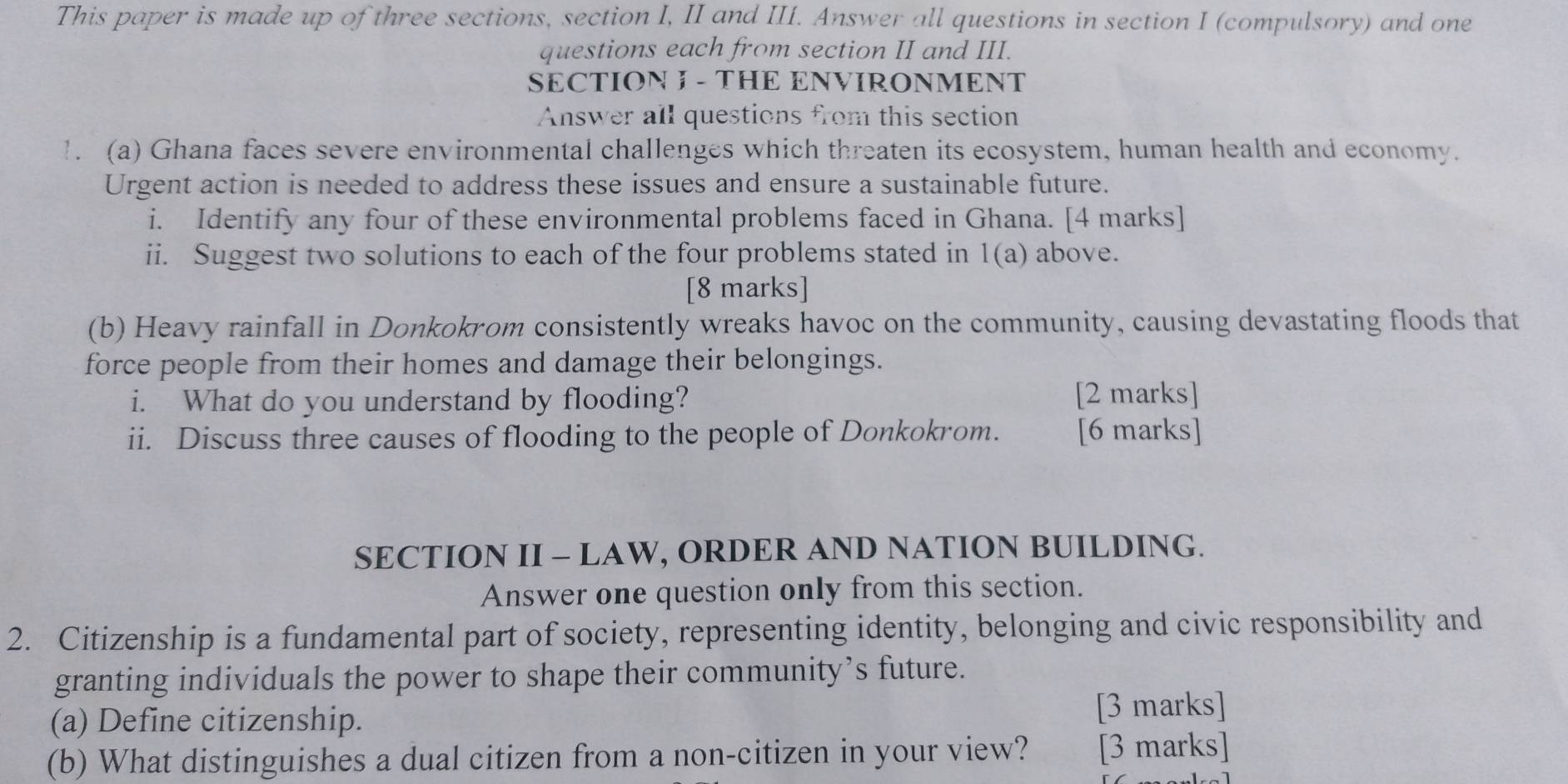 This paper is made up of three sections, section I, II and III. Answer all questions in section I (compulsory) and one 
questions each from section II and III. 
SECTION I - THE ENVIRONMENT 
Answer all questions from this section 
1. (a) Ghana faces severe environmental challenges which threaten its ecosystem, human health and economy. 
Urgent action is needed to address these issues and ensure a sustainable future. 
i. Identify any four of these environmental problems faced in Ghana. [4 marks] 
ii. Suggest two solutions to each of the four problems stated in 1(a) above. 
[8 marks] 
(b) Heavy rainfall in Donkokrom consistently wreaks havoc on the community, causing devastating floods that 
force people from their homes and damage their belongings. 
i. What do you understand by flooding? [2 marks] 
ii. Discuss three causes of flooding to the people of Donkokrom. [6 marks] 
SECTION II - LAW, ORDER AND NATION BUILDING. 
Answer one question only from this section. 
2. Citizenship is a fundamental part of society, representing identity, belonging and civic responsibility and 
granting individuals the power to shape their community’s future. 
(a) Define citizenship. [3 marks] 
(b) What distinguishes a dual citizen from a non-citizen in your view? [3 marks]