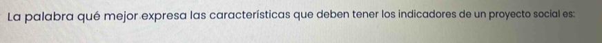 La palabra qué mejor expresa las características que deben tener los indicadores de un proyecto social es: