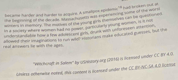 became harder and harder to acquire. A smallpox epidemic 18 had broken out at 
the beginning of the decade. Massachusetts was experiencing some of the worst 
winters in memory. The motives of the young girls themselves can be questioned 
In a society where women had no power, particularly young women, is it not 
understandable how a few adolescent girls, drunk with unforeseen attention, 
allowed their imaginations to run wild? Historians make educated guesses, but the 
real answers lie with the ages. 
"Witchcraft in Salem" by USHistory.org (2016) is licensed under CC BY 4.0. 
Unless otherwise noted, this content is licensed under the CC BY-NC-SA 4.0 license