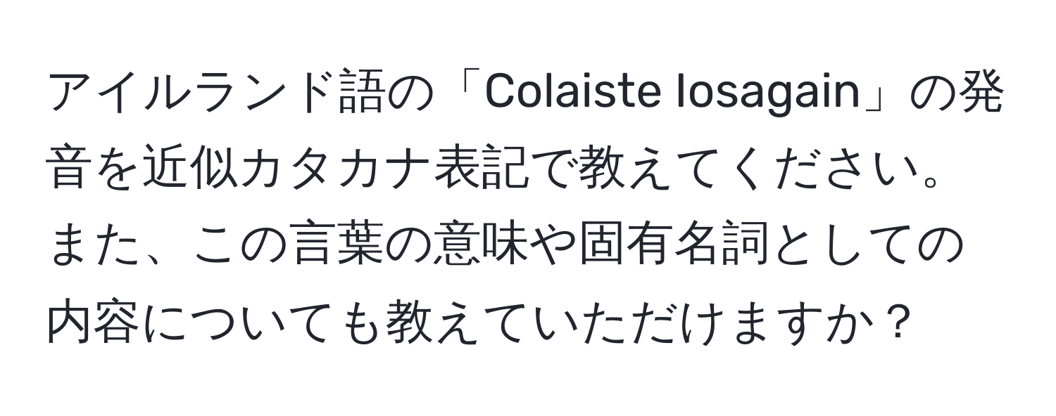 アイルランド語の「Colaiste Iosagain」の発音を近似カタカナ表記で教えてください。また、この言葉の意味や固有名詞としての内容についても教えていただけますか？