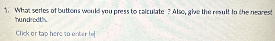 What series of buttons would you press to calculate ? Also, give the result to the nearest 
hundredth. 
Click or tap here to enter te