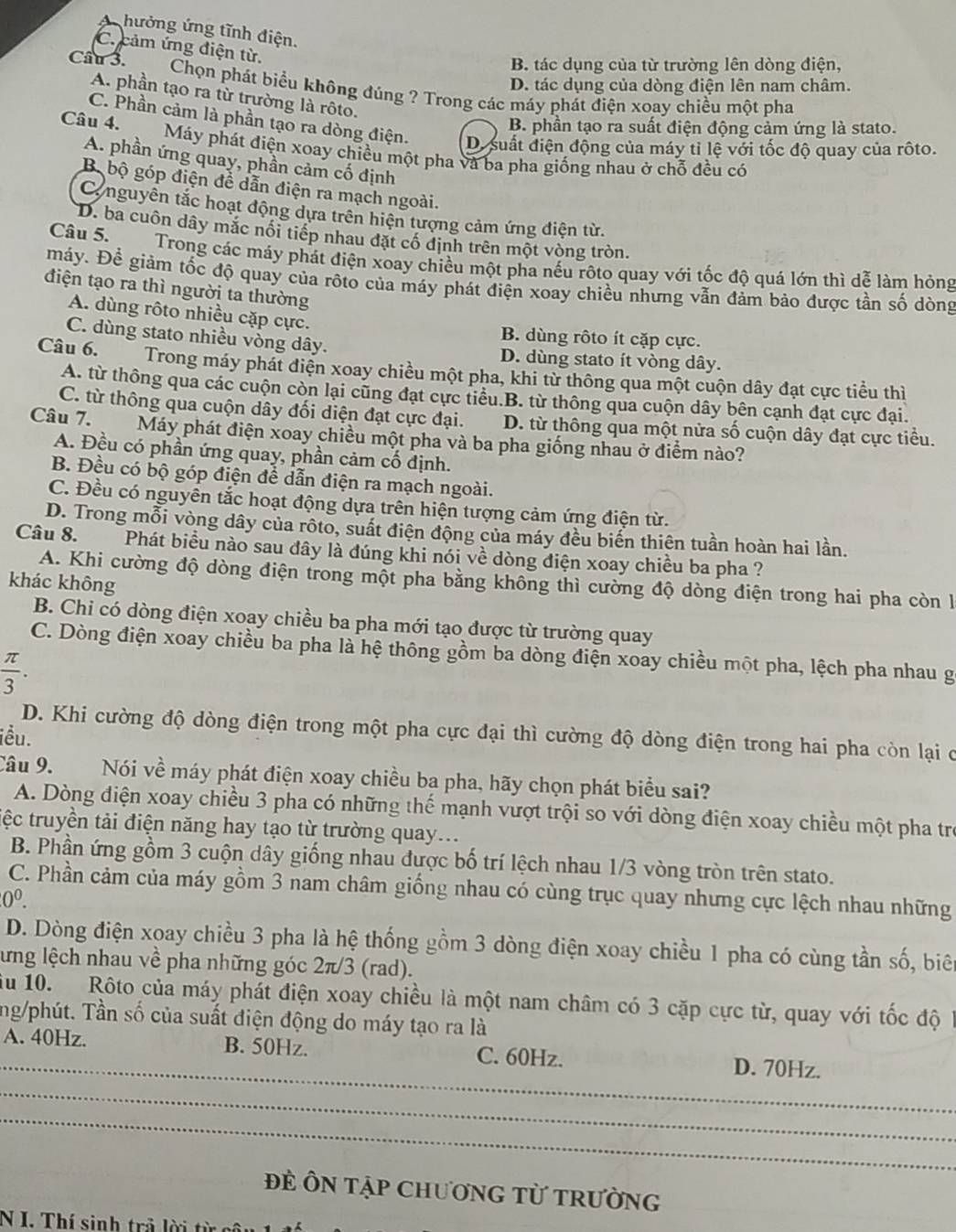 4  hưởng ứng tĩnh điện.
C. cảm ứng điện từ.
B. tác dụng của từ trường lên dòng điện,
D. tác dụng của dòng điện lên nam châm.
Câu 3.  Chọn phát biểu không đúng ? Trong các máy phát điện xoay chiều một pha
A. phần tạo ra từ trường là rôto.
B. phần tạo ra suất điện động cảm ứng là stato.
C. Phần cảm là phần tạo ra dòng điện. D. suất điện động của máy tỉ lệ với tốc độ quay của rộto.
Câu 4.Máy phát điện xoay chiều một pha và ba pha giống nhau ở chỗ đều có
A. phần ứng quay, phần cảm cố định
B bộ góp điện để dẫn điện ra mạch ngoài.
Co nguyên tắc hoạt động dựa trên hiện tượng cảm ứng điện từ.
D. ba cuôn dây mắc nổi tiếp nhau đặt cổ định trên một vòng tròn.
Câu 5.  Trong các máy phát điện xoay chiều một pha nếu rộto quay với tốc độ quá lớn thì dễ làm hỏng
máy. Để giảm tốc độ quay của rộto của máy phát điện xoay chiều nhưng vẫn đảm bảo được tần số dòng
điện tạo ra thì người ta thường
A. dùng rôto nhiều cặp cực.
B. dùng rôto ít cặp cực.
C. dùng stato nhiều vòng dây. D. dùng stato ít vòng dây.
Câu 6.   Trong máy phát điện xoay chiều một pha, khi từ thông qua một cuộn dây đạt cực tiểu thì
A. từ thông qua các cuộn còn lại cũng đạt cực tiểu.B. từ thông qua cuộn dây bên cạnh đạt cực đại.
C. từ thông qua cuộn dây đối diện đạt cực đại. D. từ thông qua một nửa số cuộn dây đạt cực tiểu.
Câu 7. Máy phát điện xoay chiều một pha và ba pha giống nhau ở điểm nào?
A. Đều có phần ứng quay, phần cảm cố định.
B. Đều có bộ góp điện để dẫn điện ra mạch ngoài.
C. Đều có nguyễn tắc hoạt động dựa trên hiện tượng cảm ứng điện từ.
D. Trong mỗi vòng dây của rôto, suất điện động của máy đều biển thiên tuần hoàn hai lần.
Câu 8. Phát biểu nào sau đây là đúng khi nói về dòng điện xoay chiều ba pha ?
A. Khi cường độ dòng điện trong một pha bằng không thì cường độ dòng điện trong hai pha còn l
khác không
B. Chi có dòng điện xoay chiều ba pha mới tạo được từ trường quay
C. Dòng điện xoay chiều ba pha là hệ thông gồm ba dòng điện xoay chiều một pha, lệch pha nhau g
 π /3 .
D. Khi cường độ dòng điện trong một pha cực đại thì cường độ dòng điện trong hai pha còn lại c
iều.
Câu 9. Nói về máy phát điện xoay chiều ba pha, hãy chọn phát biểu sai?
A. Dòng điện xoay chiều 3 pha có những thế mạnh vượt trội so với dòng điện xoay chiều một pha trẻ
tệc truyền tải điện năng hay tạo từ trường quay..
B. Phần ứng gồm 3 cuộn dây giống nhau được bố trí lệch nhau 1/3 vòng tròn trên stato.
C. Phần cảm của máy gồm 3 nam châm giống nhau có cùng trục quay nhưng cực lệch nhau những
0^0.
D. Dòng điện xoay chiều 3 pha là hệ thống gồm 3 dòng điện xoay chiều 1 pha có cùng tần số, biên
lưng lệch nhau về pha những góc 2π/3 (rad).
ău 10. Rôto của máy phát điện xoay chiều là một nam châm có 3 cặp cực từ, quay với tốc độ 1
ng/phút. Tần số của suất điện động do máy tạo ra là
_
A. 40Hz. B. 50Hz. C. 60Hz. D. 70Hz.
_
_
ĐE ÔN Tập ChươNG TỨ TRườnG
N I. Thí sinh trả lời từ