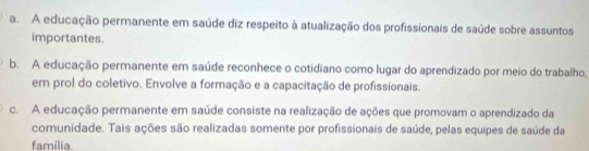 a. A educação permanente em saúde diz respeito à atualização dos profissionais de saúde sobre assuntos
importantes.
b. A educação permanente em saúde reconhece o cotidiano como lugar do aprendizado por meio do trabalho,
em prol do coletivo. Envolve a formação e a capacitação de profissionais.
c. A educação permanente em saúde consiste na realização de ações que promovam o aprendizado da
comunidade. Tais ações são realizadas somente por profissionais de saúde, pelas equipes de saúde da
família.