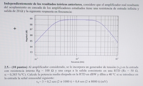 Independientemente de los resultados teóricos anteriores, considere que el amplificador real resultante
del acoplamiento en cascada de los amplificadores estudiados tiene una resistencia de entrada infinita y
salida de 20 Ω y la siguiente respuesta en frecuencia:
89
80
+ 87
86
05
84
83
10^(-1)
20°
10^1
frecuencia (kHz)
2.5.- (10 puntos) Al amplificador considerado, se le incorpora un generador de tensión
con resistencia interna Rg=100Omega y una carga a la salida consistente en una E RTD(Ro=50Omega. (vg) en la entrada
alpha =0,385% /^circ C). Calcule la potencia media disipada en la RTD en dBW y dBm a 40°C si se introduce en
la entrada la señal sinusoidal siguiente:
v_E=3+0,2sen(2· π · 1000t)+0,4sen(2· π 8000t)(mV)