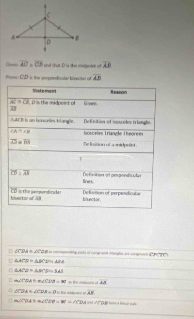 Given overline AC≌ overline CD and that D is the midpoint of overline AB
Prove: CD is the perpendicular bisector of overline AB
∠ CDA ∠ CDB as corresponding parts of congruent triangles are congruent CPCTO
△ ACD≌ △ BCD≌ △ SA
△ ACD≌ △ BCD≌ SAS
D m∠ CDA≌ m∠ CDB=90° as the midpoint of overline AB.
∠ CDA≌ ∠ CDB=D Is the midpaint of overline AB.
m∠ CDA≌ m∠ CDB=90°=∠ CDA≌ d∠ CDB form a linear pair.