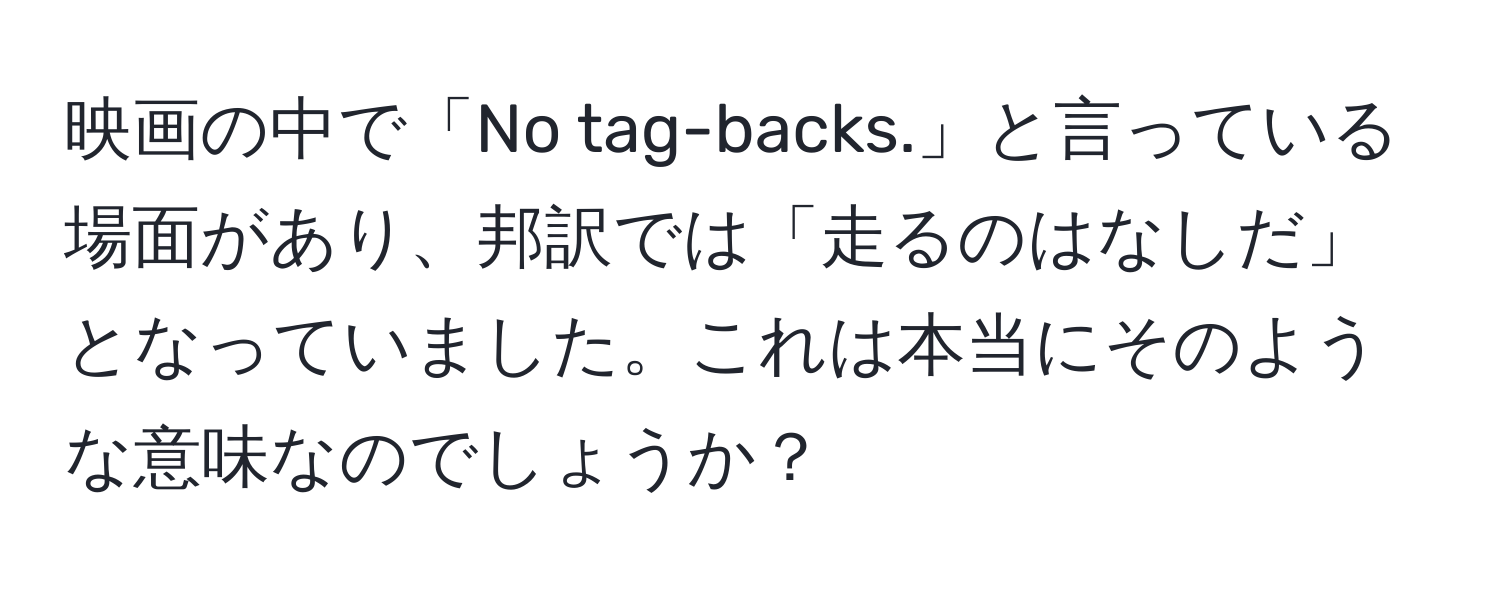 映画の中で「No tag-backs.」と言っている場面があり、邦訳では「走るのはなしだ」となっていました。これは本当にそのような意味なのでしょうか？