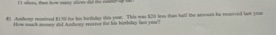 II slices, then how many slices did the runner-up car? 
8) Anthony received $150 for his birthday this year. This was $20 less than half the amount he received last year
How much money did Anthony receive for his birthday last year?