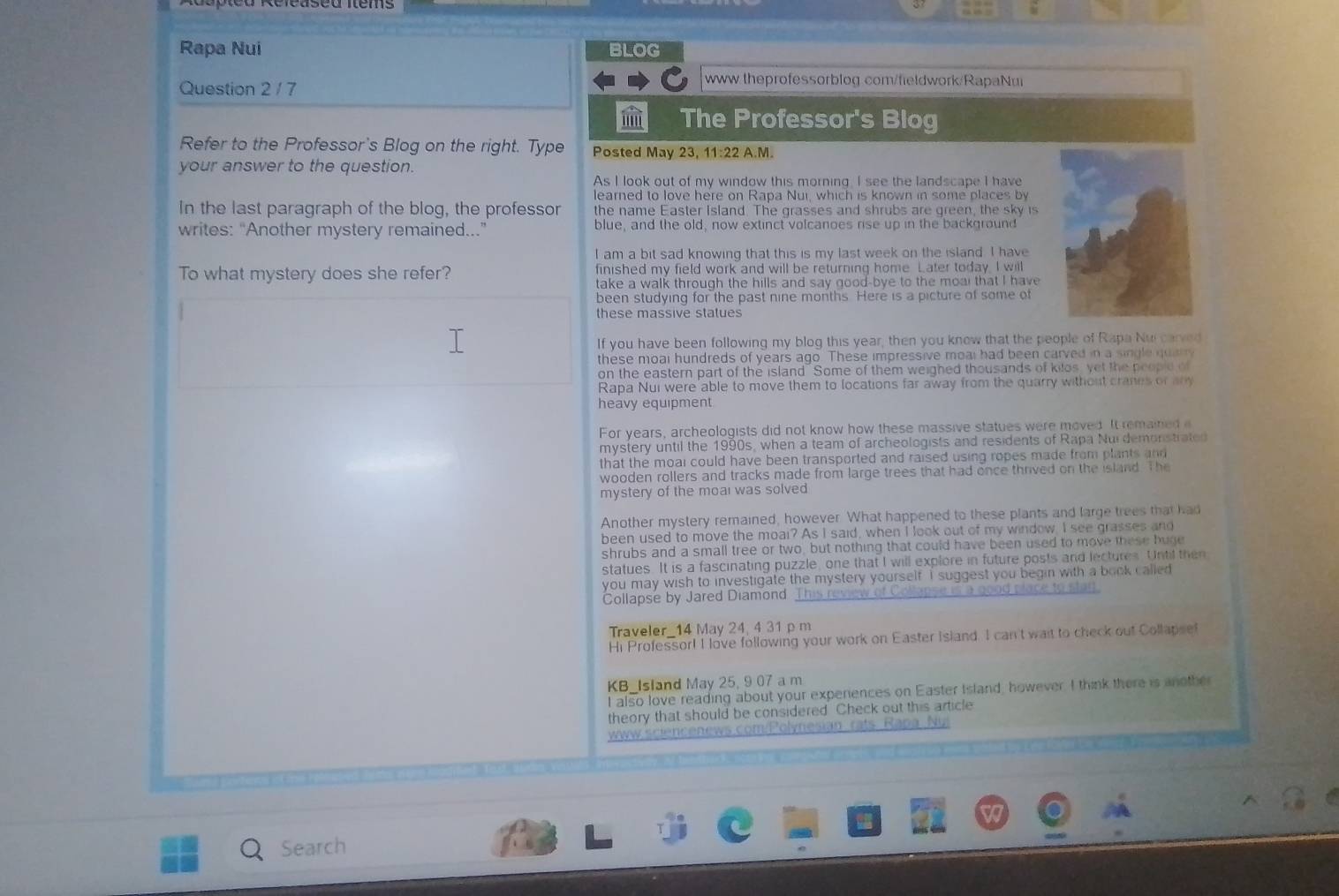 Rapa Nui BLOG
Question 2/ 7
www theprofessorblog com/fieldwork/RapaNui
i The Professor's Blog
Refer to the Professor's Blog on the right. Type Posted May 23, 11:22 A.M.
your answer to the question.
As I look out of my window this morning. I see the landscape I have
learned to love here on Rapa Nui, which is known in some places by
In the last paragraph of the blog, the professor the name Easter Island. The grasses and shrubs are green, the sky is
writes: “Another mystery remained...” blue, and the old, now extinct volcanoes rise up in the background
I am a bit sad knowing that this is my last week on the island. I have
To what mystery does she refer? finished my field work and will be returning home Later today, I will
take a walk through the hills and say good-bye to the moal that I have
been studying for the past nine months. Here is a picture of some of
these massive statues
If you have been following my blog this year, then you know that the people of Rapa Nui carved
these moal hundreds of years ago. These impressive moal had been carved in a single quary
on the eastern part of the island" Some of them weighed thousands of kilos, yet the people of
Rapa Nui were able to move them to locations far away from the quarry without cranes or any
heavy equipment
For years, archeologists did not know how these massive statues were moved. It remained e
mystery until the 1990s, when a team of archeologists and residents of Rapa Nui demonstrated
that the moai could have been transported and raised using ropes made from plants and
wooden rollers and tracks made from large trees that had once thrived on the island. The
mystery of the moal was solved 
Another mystery remained, however. What happened to these plants and large trees that had
been used to move the moal? As I said, when I look out of my window, I see grasses and
shrubs and a small tree or two, but nothing that could have been used to move these buge
statues. It is a fascinating puzzle, one that I will explore in future posts and lectures. Until then
you may wish to investigate the mystery yourself. I suggest you begin with a book called
Collapse by Jared Diamond. This review of Collapse is a good place to stad
Traveler_14 May 24, 4 31 p m
Hi Professor! I love following your work on Easter Island. I can't wait to check out Collapsef
KB_Island May 25, 9 07 a m
I also love reading about your experiences on Easter Island, however. I think there is anothe
theory that should be considered Check out this article
www sciencenews. Tolynesian rats Rapa Nu 
Search