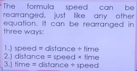 The formula speed can be
rearranged, just like any other
equation. It can be rearranged in
three ways:
1.) speed = distance ÷ time
2.) distance = speed × time
3.) time = distance ÷ speed