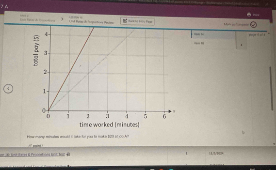 7A 
Uvot Ratos & Prepostiona Ust Rates & Proportions Review Back lo Istro Page Mak as Cramplete 
ttem 14 page 4 of 4 
ltem 15  
time worked (minutes) 
How many minutes would it take for you to make $20 at job A? 
/1 coint) 
on 16: Unit Rates & Proportions Unit Test I 11/5/2024