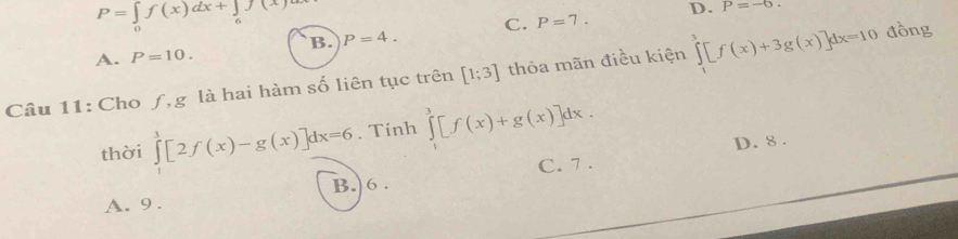 P=∈t f(x)dx+∈t _6f(x
C. P=7. D. P=-6.
B. P=4.
A. P=10. 
Câu 11: Cho ƒ,g là hai hàm số liên tục trên [1;3] thỏa mãn điều kiện ∈tlimits _1^3[f(x)+3g(x)]dx=10 đồng
thời ∈tlimits _0^3[2f(x)-g(x)]dx=6. Tính ∈tlimits _1^3[f(x)+g(x)]dx.
D. 8.
C. 7.
B.) 6.
A. 9.