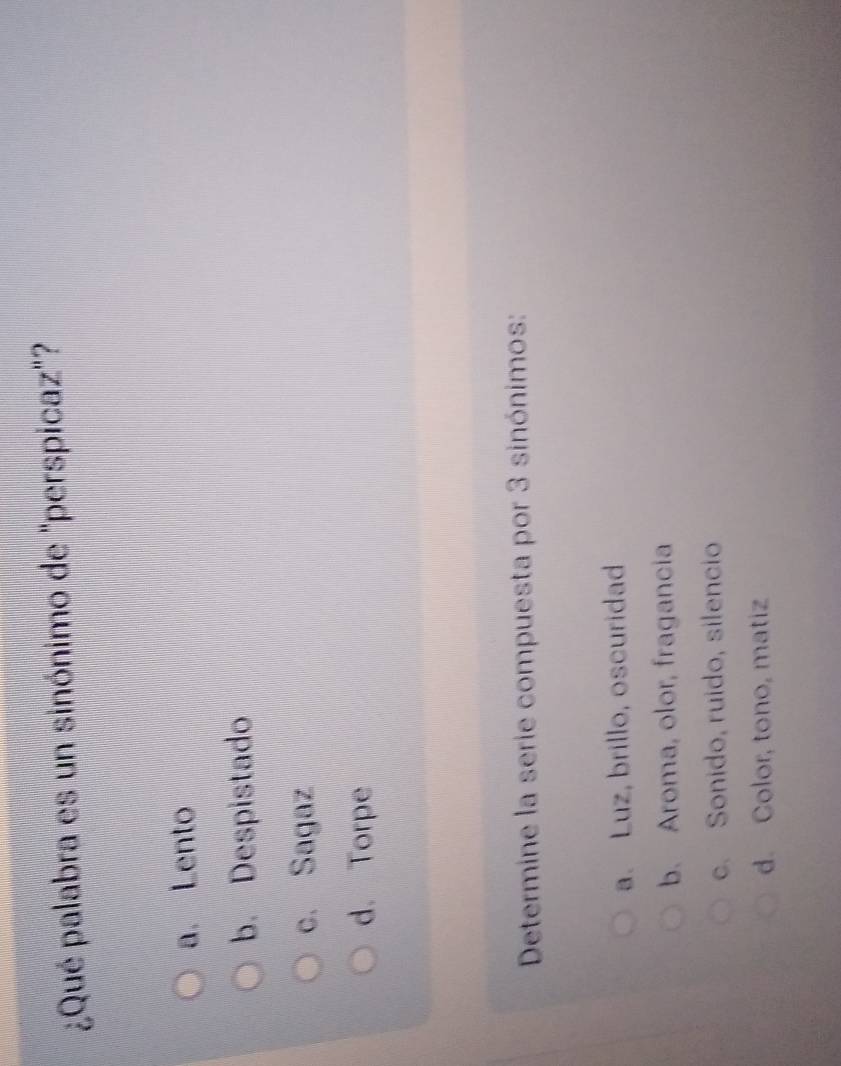 ¿Qué palabra es un sinónimo de "perspicaz"?
a. Lento
b. Despistado
c. Sagaz
d. Torpe
Determine la serie compuesta por 3 sinónimos:
a. Luz, brillo, oscuridad
b. Aroma, olor, fragancia
c. Sonido, ruido, silencio
d. Color, tono, matiz