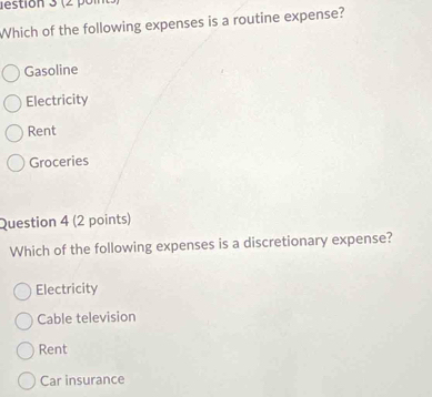 destión 3 (2 o n 
Which of the following expenses is a routine expense?
Gasoline
Electricity
Rent
Groceries
Question 4 (2 points)
Which of the following expenses is a discretionary expense?
Electricity
Cable television
Rent
Car insurance