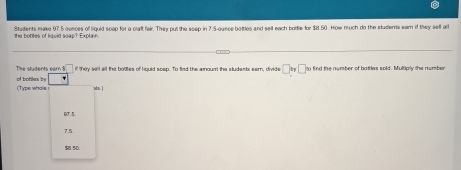 Students make 97.5 ounces of liquid scep for a craft fair. They put the seep in 7.5-ounce bottles and sell each bottle for $8 50. How much do the students eam if they sell all
the bottles of liquid soap? Explain.
The students earn $ if they sell all the bottles of liquid scep. To find the amount the students earn, divide □ by□ to find the nember of battles sold. Multiply the number° 
of botles l (Type whole ! ss. |
B0T.5
75
$B. 5D.
