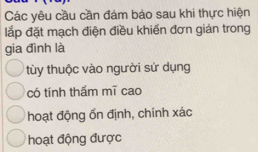 Các yêu cầu cần đảm bảo sau khi thực hiện
lắp đặt mạch điện điều khiển đơn giản trong
gia đình là
tùy thuộc vào người sử dụng
có tính thẩm mĩ cao
hoạt động ổn định, chính xác
hoạt động được