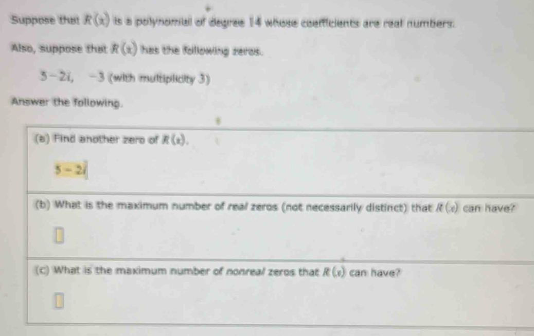 Suppose that R(x) is a polynomial of degree 14 whose coefficients are real numbers. 
Also, suppose that R(x) has the following zeros.
5-2i, -3 (with multiplicity 3) 
Answer the following. 
(a) Find another zero of R(x).
5-2i
(b) What is the maximum number of real zeros (not necessarily distinct) that R(x) can have? 
(c) What is the maximum number of nonreal zeros that R(x) can have?