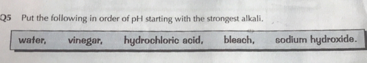 Put the following in order of pH starting with the strongest alkali.
water, vinegar, hydrochloric acid, bleach, sodium hydroxide.