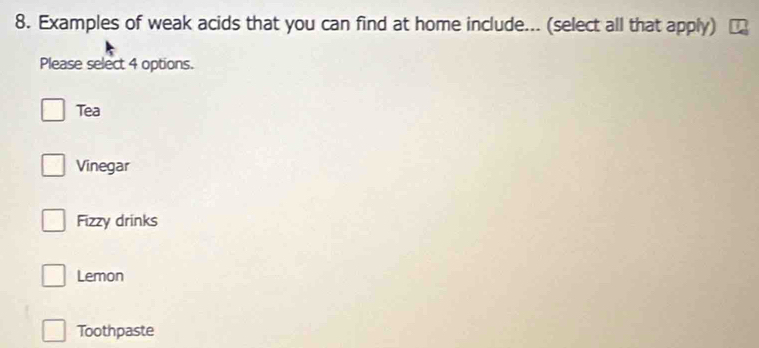 Examples of weak acids that you can find at home include... (select all that apply)
Please select 4 options.
Tea
Vinegar
Fizzy drinks
Lemon
Toothpaste