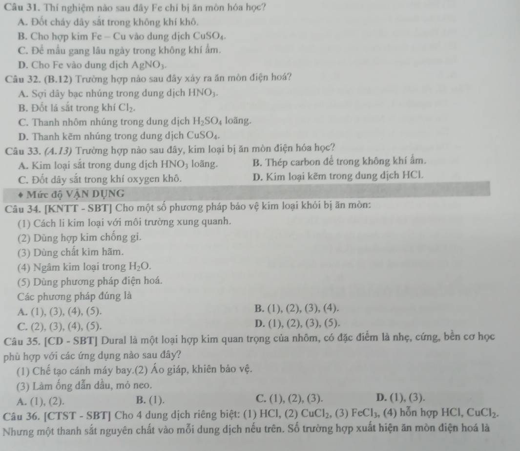 Thí nghiệm nào sau đây Fe chi bị ăn mòn hóa học?
A. Đốt cháy dây sắt trong không khí khô.
B. Cho hợp kim Fe — Cu vào dung dịch CuSO_4.
C. Để mẫu gang lâu ngày trong không khí ẩm.
D. Cho Fe vào dung dịch AgNO_3.
Câu 32. (B. 12 0 Trường hợp nào sau đây xảy ra ăn mòn điện hoá?
A. Sợi dây bạc nhúng trong dung dịch HNO_3.
B. Đốt lá sắt trong khí Cl_2.
C. Thanh nhôm nhúng trong dung dịch H_2SO_4 loãng.
D. Thanh kẽm nhúng trong dung dịch Cu SO_4.
Câu 33. A.13) Trường hợp nào sau đây, kim loại bị ăn mòn điện hóa học?
A. Kim loại sắt trong dung dịch HNO_3 loãng. B. Thép carbon để trong không khí ẩm.
C. Đốt dây sắt trong khí oxygen khô. D. Kim loại kẽm trong dung dịch HCl.
Mức độ VậN DỤNG
Câu 34. [KNTT - SBT] Cho một số phương pháp bảo vệ kim loại khỏi bị ăn mòn:
(1) Cách li kim loại với môi trường xung quanh.
(2) Dùng hợp kim chống gi.
(3) Dùng chất kìm hãm.
(4) Ngâm kim loại trong H_2O.
(5) Dùng phương pháp điện hoá.
Các phương pháp đúng là
A. (1), (3), (4), (5).
B. (1),(2),(3),(4
C. (2), (3), (4), (5).
D. (1),(2),(3),(5
Câu 35. [CD - SBT] Dural là một loại hợp kim quan trọng của nhôm, có đặc điểm là nhẹ, cứng, bền cơ học
phù hợp với các ứng dụng nào sau đây?
(1) Chế tạo cánh máy bay.(2) Áo giáp, khiên bảo vệ.
(3) Làm ống dẫn dầu, mỏ neo.
A. (1), (2). B. (1). C. (1), (2), (3). D. (1),(3)
Câu 36. [CTST - SBT] Cho 4 dung dịch riêng biệt: (1) HCl, (2) CuCl_2 , (3) FeCl_3, , (4) hỗn hợp HC1. CuCl_2.
Nhưng một thanh sắt nguyên chất vào mỗi dung dịch nếu trên. Số trường hợp xuất hiện ăn mòn điện hoá là