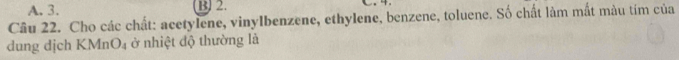 A. 3. B) 2.
Câu 22. Cho các chất: acetylene, vinylbenzene, ethylene, benzene, toluene. Số chất làm mất màu tím của
dung dịch KMnO4 ở nhiệt độ thường là