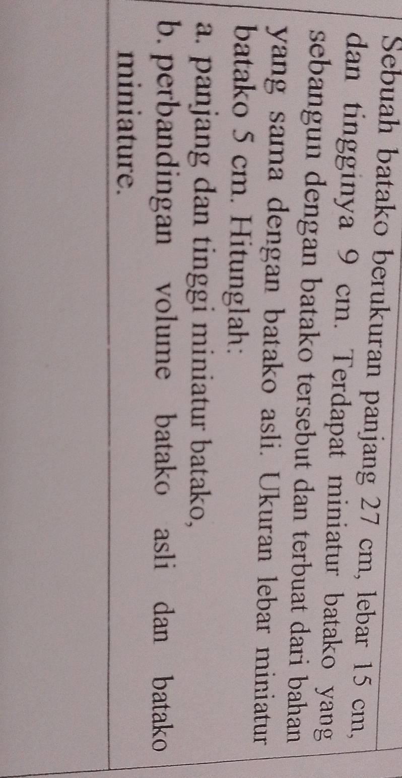 Sebuah batako berukuran panjang 27 cm, lebar 15 cm, 
dan tingginya 9 cm. Terdapat miniatur batako yang 
sebangun dengan batako tersebut dan terbuat dari bahan . 
yang sama dengan batako asli. Ukuran lebar miniatur 
batako 5 cm. Hitunglah: 
a. panjang dan tinggi miniatur batako, 
b. perbandingan volume batako asli dan batako 
miniature.