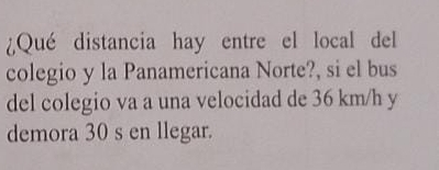 ¿Qué distancia hay entre el local del 
colegio y la Panamericana Norte?, si el bus 
del colegio va a una velocidad de 36 km/h y 
demora 30 s en llegar.