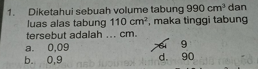 Diketahui sebuah volume tabung 990cm^3 dan
luas alas tabung 110cm^2 , maka tinggi tabung
tersebut adalah ... cm.
a. 0,09
9
b. 0,9 d. 90